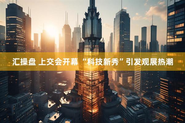 汇操盘 上交会开幕 “科技新秀”引发观展热潮
