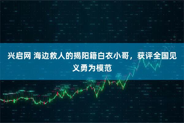 兴启网 海边救人的揭阳籍白衣小哥，获评全国见义勇为模范