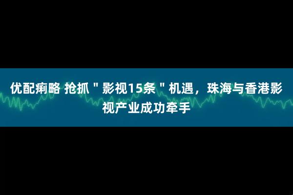 优配痢略 抢抓＂影视15条＂机遇，珠海与香港影视产业成功牵手