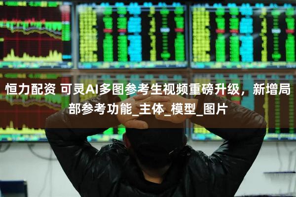 恒力配资 可灵AI多图参考生视频重磅升级，新增局部参考功能_主体_模型_图片