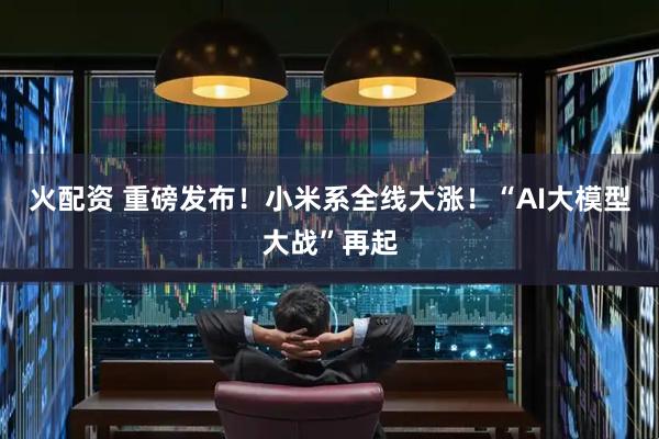 火配资 重磅发布！小米系全线大涨！“AI大模型大战”再起