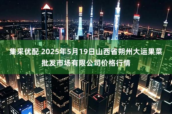 集采优配 2025年5月19日山西省朔州大运果菜批发市场有限公司价格行情