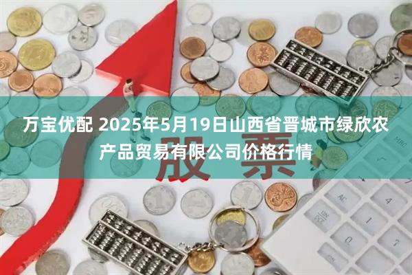 万宝优配 2025年5月19日山西省晋城市绿欣农产品贸易有限公司价格行情