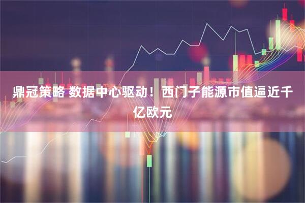 鼎冠策略 数据中心驱动！西门子能源市值逼近千亿欧元