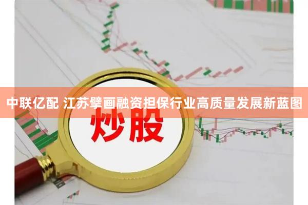 中联亿配 江苏擘画融资担保行业高质量发展新蓝图