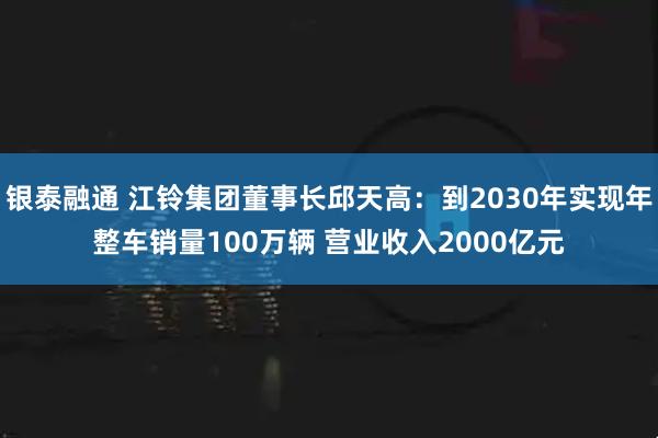 银泰融通 江铃集团董事长邱天高：到2030年实现年整车销量100万辆 营业收入2000亿元