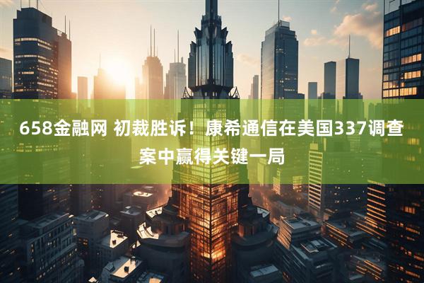 658金融网 初裁胜诉！康希通信在美国337调查案中赢得关键一局