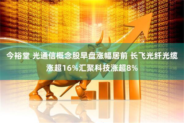 今裕堂 光通信概念股早盘涨幅居前 长飞光纤光缆涨超16%汇聚科技涨超8%