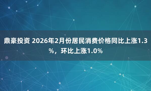 鼎豪投资 2026年2月份居民消费价格同比上涨1.3%，环比上涨1.0%